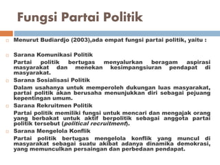 Fungsi Partai Politik
 Menurut Budiardjo (2003),ada empat fungsi partai politik, yaitu :
 Sarana Komunikasi Politik
Partai politik bertugas menyalurkan beragam aspirasi
masyarakat dan menekan kesimpangsiuran pendapat di
masyarakat.
 Sarana Sosialisasi Politik
Dalam usahanya untuk memperoleh dukungan luas masyarakat,
partai politik akan berusaha menunjukkan diri sebagai pejuang
kepentingan umum.
 Sarana Rekruitmen Politik
Partai politik memiliki fungsi untuk mencari dan mengajak orang
yang berbakat untuk aktif berpolitik sebagai anggota partai
politik tersebut (political recruitment).
 Sarana Mengelola Konflik
Partai politik bertugas mengelola konflik yang muncul di
masyarakat sebagai suatu akibat adanya dinamika demokrasi,
yang memunculkan persaingan dan perbedaan pendapat.
 