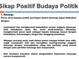 1. Keluarga
Peran serta budaya politik partisipan dalam keluarga dapat dilakukan
dengan:
 memahami dan menghormati kedudukan semua anggota keluarga,
baik kedudukan ayah, ibu, serta anak-anaknya. Misalnya,
menghormati peran ayah sebagai kepala keluarga sesuai dengan
kedudukan, kewenangan, fungsi dan tanggung jawabnya.
 Sebagai seorang anak, baik dalam posisi sebagai kakak atau adik,
wajib memahami hak dan kewajiban masing-masing anggota
keluarga dengan menunjukkan sikap dan perilaku yang sesuai
dengan pola perilaku keluarga dan masyarakat.
 Ikut memberi masukan dalam pengambilan keputusan keluarga
secara musyawarah
 