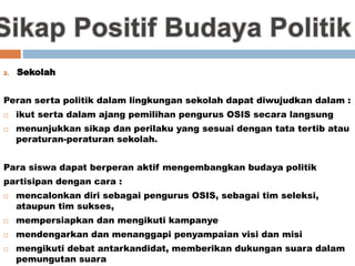 2. Sekolah
Peran serta politik dalam lingkungan sekolah dapat diwujudkan dalam :
 ikut serta dalam ajang pemilihan pengurus OSIS secara langsung
 menunjukkan sikap dan perilaku yang sesuai dengan tata tertib atau
peraturan-peraturan sekolah.
Para siswa dapat berperan aktif mengembangkan budaya politik
partisipan dengan cara :
 mencalonkan diri sebagai pengurus OSIS, sebagai tim seleksi,
ataupun tim sukses,
 mempersiapkan dan mengikuti kampanye
 mendengarkan dan menanggapi penyampaian visi dan misi
 mengikuti debat antarkandidat, memberikan dukungan suara dalam
pemungutan suara
 