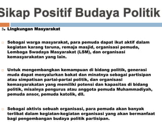 3. Lingkungan Masyarakat
 Sebagai warga masyarakat, para pemuda dapat ikut aktif dalam
kegiatan karang taruna, remaja masjid, organisasi pemuda,
Lembaga Swadaya Masyarakat (LSM), dan organisasi
kemasyarakatan yang lain.
 Untuk mengembangkan kemampuan di bidang politik, generasi
muda dapat menyalurkan bakat dan minatnya sebagai partisipan
atau simpatisan partai-partai politik, dan organisasi
kemasyarakatan yang memiliki potensi dan kapasitas di bidang
politik, misalnya pengurus atau anggota pemuda Muhammadiyah,
pemuda ansor, pemuda katolik, dll.
 Sebagai aktivis sebuah organisasi, para pemuda akan banyak
terlibat dalam kegiatan-kegiatan organisasi yang akan bermanfaat
bagi pengembangan budaya politik partisipan.
 