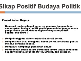 Pemerintahan Negara
Generasi muda sebagai generasi penerus bangsa dapat
menerapkan budaya politik partisipan melalui pengalaman-
pengalaman politik dalam kegiatan-kegiatan politik
negara, misalnya :
 Menjadi anggota atau simpatisan partai politik,
 Menyaksikan atau mengikuti debat politik antarelite politik
melalui berbagai media,
 Mengikuti kampanye pemilihan umum,
 Memberikan suara dalam pemilihan umum untuk pemilihan
bupati/walikota, anggota DPRD, DPR RI, dan presiden.
 