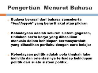 Pengertian Menurut Bahasa
 Budaya berasal dari bahasa sansekerta
“buddayyah” yang berarti akal atau pikiran
 Kebudayaan adalah seluruh sistem gagasan,
tindakan serta karya yang dihasilkan
manusia dalam kehidupan bermasyarakat
yang dihasilkan perilaku dengan cara belajar
 Kebudayaan politik adalah pola tingkah laku
individu dan orientasinya terhadap kehidupan
politik dari suatu sistem politik.
 