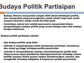  Budaya dimana masyarakat sangat aktif dalam kehidupan politik,
dan masyarakat yang bersangkutan sudah relatif maju baik sosial
maupun ekonomi, tetapi masih bersifat pasif.
 Contohnya antara lain adalah peranserta masyarakat dalam
pengembangan budaya politik yang sesuai dengan tata nilai budaya
bangsa Indonesia.
Budaya politik partisipan adalah:
 tipe budaya politik yang ideal
 individu & masyarakatnya telah mempunyai perhatian, kesadaran,
dan minat yg tinggi terhadap politik pemerintah
 individu & masyarakatnya mampu memainkanperan politik baik
dalam proses input (pemberian dukungan/tuntutan terhadap sistem
politik) maupun dalam proses output (melaksanakan, menilai, dan
mengkritik terhadap kebijakan & keputusan politik pemerintah.
 