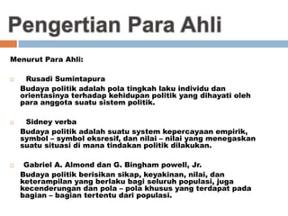 Menurut Para Ahli:
 Rusadi Sumintapura
Budaya politik adalah pola tingkah laku individu dan
orientasinya terhadap kehidupan politik yang dihayati oleh
para anggota suatu sistem politik.
 Sidney verba
Budaya politik adalah suatu system kepercayaan empirik,
symbol – symbol eksresif, dan nilai – nilai yang menegaskan
suatu situasi di mana tindakan politik dilakukan.
 Gabriel A. Almond dan G. Bingham powell, Jr.
Budaya politik berisikan sikap, keyakinan, nilai, dan
keterampilan yang berlaku bagi seluruh populasi, juga
kecenderungan dan pola – pola khusus yang terdapat pada
bagian – bagian tertentu dari populasi.
 