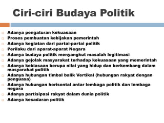 Ciri-ciri Budaya Politik
 Adanya pengaturan kekuasaan
 Proses pembuatan kebijakan pemerintah
 Adanya kegiatan dari partai-partai politik
 Perilaku dari aparat-aparat Negara
 Adanya budaya politik menyangkut masalah legitimasi
 Adanya gejolak masyarakat terhadap kekuasaan yang memerintah
 Adanya kebiasaan berupa nilai yang hidup dan berkembang dalam
masyarakat politik
 Adanya hubungan timbal balik Vertikal (hubungan rakyat dengan
penguasa)
 Adanya hubungan horisontal antar lembaga politik dan lembaga
negara
 Adanya partisipasi rakyat dalam dunia politik
 Adanya kesadaran politik
 