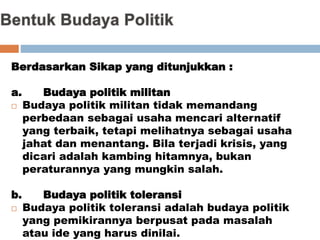 Berdasarkan Sikap yang ditunjukkan :
a. Budaya politik militan
 Budaya politik militan tidak memandang
perbedaan sebagai usaha mencari alternatif
yang terbaik, tetapi melihatnya sebagai usaha
jahat dan menantang. Bila terjadi krisis, yang
dicari adalah kambing hitamnya, bukan
peraturannya yang mungkin salah.
b. Budaya politik toleransi
 Budaya politik toleransi adalah budaya politik
yang pemikirannya berpusat pada masalah
atau ide yang harus dinilai.
 