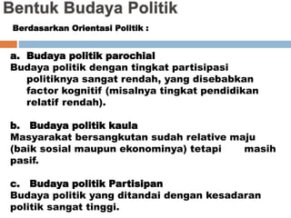 a. Budaya politik parochial
Budaya politik dengan tingkat partisipasi
politiknya sangat rendah, yang disebabkan
factor kognitif (misalnya tingkat pendidikan
relatif rendah).
b. Budaya politik kaula
Masyarakat bersangkutan sudah relative maju
(baik sosial maupun ekonominya) tetapi masih
pasif.
c. Budaya politik Partisipan
Budaya politik yang ditandai dengan kesadaran
politik sangat tinggi.
Berdasarkan Orientasi Politik :
 