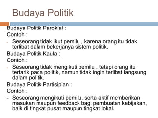 Budaya Politik
Budaya Politik Parokial :
Contoh :
- Seseorang tidak ikut pemilu , karena orang itu tidak
terlibat dalam bekerjanya sistem politik.
Budaya Politik Kaula :
Contoh :
- Seseorang tidak mengikuti pemilu , tetapi orang itu
tertarik pada politik, namun tidak ingin terlibat langsung
dalam politik.
Budaya Politik Partisipian :
Contoh :
- Seseorang mengikuti pemilu, serta aktif memberikan
masukan maupun feedback bagi pembuatan kebijakan,
baik di tingkat pusat maupun tingkat lokal.
 