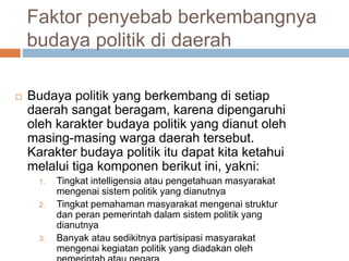 Faktor penyebab berkembangnya
budaya politik di daerah
 Budaya politik yang berkembang di setiap
daerah sangat beragam, karena dipengaruhi
oleh karakter budaya politik yang dianut oleh
masing-masing warga daerah tersebut.
Karakter budaya politik itu dapat kita ketahui
melalui tiga komponen berikut ini, yakni:
1. Tingkat intelligensia atau pengetahuan masyarakat
mengenai sistem politik yang dianutnya
2. Tingkat pemahaman masyarakat mengenai struktur
dan peran pemerintah dalam sistem politik yang
dianutnya
3. Banyak atau sedikitnya partisipasi masyarakat
mengenai kegiatan politik yang diadakan oleh
 