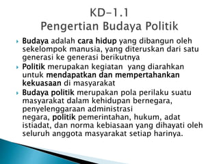  Budaya adalah cara hidup yang dibangun oleh
sekelompok manusia, yang diteruskan dari satu
generasi ke generasi berikutnya
 Politik merupakan kegiatan yang diarahkan
untuk mendapatkan dan mempertahankan
kekuasaan di masyarakat
 Budaya politik merupakan pola perilaku suatu
masyarakat dalam kehidupan bernegara,
penyelenggaraan administrasi
negara, politik pemerintahan, hukum, adat
istiadat, dan norma kebiasaan yang dihayati oleh
seluruh anggota masyarakat setiap harinya.
 