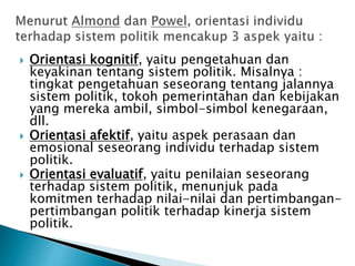  Orientasi kognitif, yaitu pengetahuan dan
keyakinan tentang sistem politik. Misalnya :
tingkat pengetahuan seseorang tentang jalannya
sistem politik, tokoh pemerintahan dan kebijakan
yang mereka ambil, simbol-simbol kenegaraan,
dll.
 Orientasi afektif, yaitu aspek perasaan dan
emosional seseorang individu terhadap sistem
politik.
 Orientasi evaluatif, yaitu penilaian seseorang
terhadap sistem politik, menunjuk pada
komitmen terhadap nilai-nilai dan pertimbangan-
pertimbangan politik terhadap kinerja sistem
politik.
 