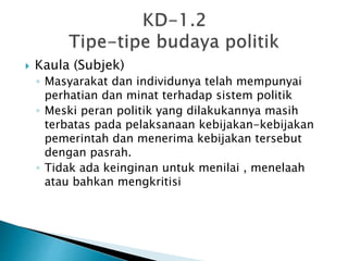 Kaula (Subjek)
◦ Masyarakat dan individunya telah mempunyai
perhatian dan minat terhadap sistem politik
◦ Meski peran politik yang dilakukannya masih
terbatas pada pelaksanaan kebijakan-kebijakan
pemerintah dan menerima kebijakan tersebut
dengan pasrah.
◦ Tidak ada keinginan untuk menilai , menelaah
atau bahkan mengkritisi
 