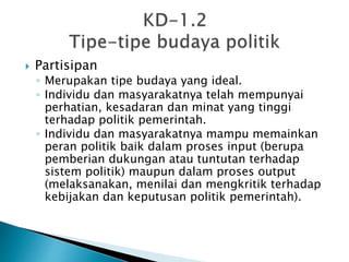  Partisipan
◦ Merupakan tipe budaya yang ideal.
◦ Individu dan masyarakatnya telah mempunyai
perhatian, kesadaran dan minat yang tinggi
terhadap politik pemerintah.
◦ Individu dan masyarakatnya mampu memainkan
peran politik baik dalam proses input (berupa
pemberian dukungan atau tuntutan terhadap
sistem politik) maupun dalam proses output
(melaksanakan, menilai dan mengkritik terhadap
kebijakan dan keputusan politik pemerintah).
 