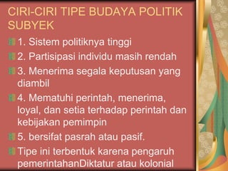 CIRI-CIRI TIPE BUDAYA POLITIK
SUBYEK
1. Sistem politiknya tinggi
2. Partisipasi individu masih rendah
3. Menerima segala keputusan yang
diambil
4. Mematuhi perintah, menerima,
loyal, dan setia terhadap perintah dan
kebijakan pemimpin
5. bersifat pasrah atau pasif.
Tipe ini terbentuk karena pengaruh
pemerintahanDiktatur atau kolonial
 