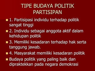 TIPE BUDAYA POLITIK
PARTISIPAN
 1. Partisipasi individu terhadap politik
sangat tinggi
 2. Individu sebagai anggota aktif dalam
kehidupan politik
 3. Memiliki kesadaran terhadap hak serta
tanggung jawab.
 4. Masyarakat memiliki kesadaran politik
 Budaya politik yang paling baik dan
dipraktekkan pada negara demokrasi
 