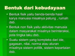 Bentuk dari kebudayaan
 Bentuk fisik yaitu benda-benda hasil
karya manusia misalnya patung , rumah
dsb.
 Bentuk non fisik yaitu aktivitas manusia
dalam masyarakat misalnya berinteraksi,
pola tingka laku dsb.
 Suatu sistem yang kompleks dari ide,
gagasan, nilai, norma atau aturan
misalnya sistem politik, sistem kepartaian
dsb.
 