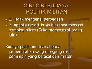 CIRI-CIRI BUDAYA
POLITIK MILITAN
 1. Tidak mengenal perbedaan
 2. Apabila terjadi krisis biasanya mencari
kambing hitam (Suka memperalat orang
lain)
Budaya politik ini dikenal pada
pemerintahan yang dipegang oleh
pemimpin yang berasal dari militer
 