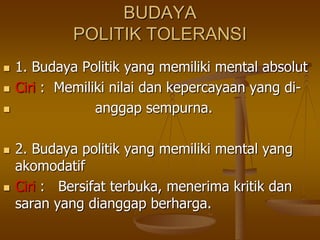 BUDAYA
POLITIK TOLERANSI
 1. Budaya Politik yang memiliki mental absolut
 Ciri : Memiliki nilai dan kepercayaan yang di-
 anggap sempurna.
 2. Budaya politik yang memiliki mental yang
akomodatif
 Ciri : Bersifat terbuka, menerima kritik dan
saran yang dianggap berharga.
 