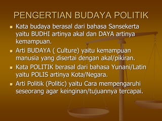 PENGERTIAN BUDAYA POLITIK
 Kata budaya berasal dari bahasa Sansekerta
yaitu BUDHI artinya akal dan DAYA artinya
kemampuan.
 Arti BUDAYA ( Culture) yaitu kemampuan
manusia yang disertai dengan akal/pikiran.
 Kata POLITIK berasal dari bahasa Yunani/Latin
yaitu POLIS artinya Kota/Negara.
 Arti Politik (Politic) yaitu Cara mempengaruhi
seseorang agar keinginan/tujuannya tercapai.
 