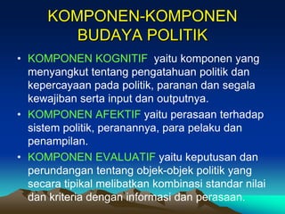 KOMPONEN-KOMPONEN
BUDAYA POLITIK
• KOMPONEN KOGNITIF yaitu komponen yang
menyangkut tentang pengatahuan politik dan
kepercayaan pada politik, paranan dan segala
kewajiban serta input dan outputnya.
• KOMPONEN AFEKTIF yaitu perasaan terhadap
sistem politik, peranannya, para pelaku dan
penampilan.
• KOMPONEN EVALUATIF yaitu keputusan dan
perundangan tentang objek-objek politik yang
secara tipikal melibatkan kombinasi standar nilai
dan kriteria dengan informasi dan perasaan.
 
