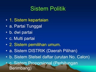Sistem Politik
• 1. Sistem kepartaian
• a. Partai Tunggal
• b. dwi partai
• c. Multi partai
• 2. Sistem pemilihan umum.
• a. Sistem DISTRIK (Daerah Pilihan)
• b. Sistem Stelsel daftar (urutan No. Calon)
• c. Sistem Proporsional (Perhitungan
Berimbang)
 