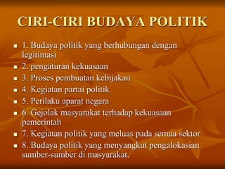 CIRI-CIRI BUDAYA POLITIK
 1. Budaya politik yang berhubungan dengan
legitimasi
 2. pengaturan kekuasaan
 3. Proses pembuatan kebijakan
 4. Kegiatan partai politik
 5. Perilaku aparat negara
 6. Gejolak masyarakat terhadap kekuasaan
pemerintah
 7. Kegiatan politik yang meluas pada semua sektor
 8. Budaya politik yang menyangkut pengalokasian
sumber-sumber di masyarakat.
 
