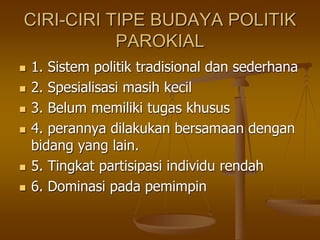 CIRI-CIRI TIPE BUDAYA POLITIK
PAROKIAL
 1. Sistem politik tradisional dan sederhana
 2. Spesialisasi masih kecil
 3. Belum memiliki tugas khusus
 4. perannya dilakukan bersamaan dengan
bidang yang lain.
 5. Tingkat partisipasi individu rendah
 6. Dominasi pada pemimpin
 