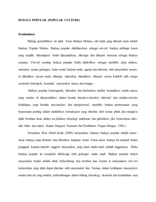 BUDAYA POPULAR (POPULAR CULTURE)
Pendahuluan
Bidang penyelidikan ini ialah Sosio Budaya Melayu, sub topik yang dikenal pasti adalah
Budaya Popular Melayu. Budaya popular didefinasikan sebagai ciri-ciri budaya pelbagai kaum
yang terpilih, dikenalpasti boleh dipopularkan, dikongsi dan dihayati bersama sebagai budaya
sepunya. Ciri-ciri penting budaya popular boleh ditakrifkan sebagai memiliki daya tarikan,
merentasi semua golongan, kelas sosial, batasan etnik, agama dan diterima oleh masyarakat umum.
Ia dihasilkan secara sedar, dihargai, diperakui, diamalkan, dihayati secara kolektif oleh warga
sesebuah kelompok, komuniti, masyarakat massa dan bangsa.
Budaya popular berpengaruh, diketahui dan disebarkan melalui komunikasi media massa
yang moden. Ia diterjemahkan dalam bentuk interaksi-interaksi informal dan amalan-amalan
kehidupan yang bersifat non-institusi dan interpersonal, memiliki bahasa pemersatuan yang
berperanan penting dalam melahirkan kebudayaan yang diterima oleh semua pihak dan mungkin
tidak bertahan lama dalam era ledakan teknologi maklumat dan globalisasi jika berteraskan nilai-
nilai luhur dan murni. (kajian Integrasi Nasional dan Pembinaan Negara Bangsa, 1996.)
Sementara Wan Abdul Kadir (2006) menyatakan bahawa budaya popular adalah unsur-
unsur budaya yang diminati atau diberikan tumpuan ramai. Unsur-unsur budaya itu menjadi bahan
pengguna kepada majoriti anggota masyarakat, yang mana muda-mudi adalah anggotanya. Maka
budaya popular itu kerapkali didokongi oleh golongan muda mudi. Budaya popular dalam
masyarakat tradisi adalah tidak berkembang dan tersebar luas kerana ia menyatakan ciri-ciri
kedaerahan yang tidak dapat diterima oleh masyarakat lain. Namun, dalam kehidupan masyarakat
moden hari ini yang melalui perkembangan dalam bidang teknologi, ekonomi dan kemudahan asas
 