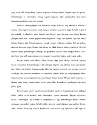 yang pesat telah menyumbang kepada penyebaran budaya popular dengan cepat dan pantas.
Perkembangan ini memberikan peluang kepada pengusaha untuk mengeluarkan unsur-unsur
budaya dengan lebih meluas dan pelbagai.
Selain itu, budaya popular turut ditakrifkan sebagai perlakuan yang merupakan keperluan
manusia atau anggota masyarakat untuk mengisi keinginan yang lebih tinggi, bersifat ekspresif
dan simbolik. Ia dihasilkan untuk diminati dan dihayati secara bersama yang dirujuk kepada
golongan muda-mudi. Budaya popular dalam masyarakat Melayu telah bermula sejak dari zaman
kolonial Inggeris lagi. Perkembangannya bermula melalui perluasan pemikiran dari segi politik,
ekonomi dan sosial orang Melayu pada zaman itu. Pihak Inggeris telah menyebarkan ideologi
mereka melalui perkembangan teknologi dan pendidikan sekular dalam memperkenalkan nilai-
nilai barat yang lebih maju sehingga mempengaruhi masyarakat Melayu sedikit demi sedikit.
Budaya popular turut dikenali sebagi budaya rakyat yang dikongsi merentasi segenap
lapisan masyarakat. Ia melambangkan idea golongan majoriti yang diterima ramai dan tersebar
luas. Dalam erti kata lain, budaya popular tidak lagi menjadi monopoli oleh golongan minoriti
sebaliknya mencerminkan permintaan luas masyarakat majoriti. Selain itu, terdapat pelbagai faktor
yang membawa kepada kepesatan dan perkembangan budaya popular Melayu seperti modernisasi,
hiburan masa lapang, bandar-bandar moden, gaya hidup, komunikasi, perhubungan dan dasar
politik global.
Perkembangan industri yang berasaskan kapitalis membawa kepada pengeluaran pelbagai
bahan budaya secara komersil untuk didagangkan kepada masyarakat. Dengan tercetusnya
revolusi perhubungan dan komunikasi menyemarakkan lagi perkembangan budaya popular
dikalangan masyarakat Melayu. Ia boleh dilihat dari segi corak kehidupan yang meliputi fesyen,
muzik, dan cara hidup yang menjurus kepada kemodenan seperti yang digambarkan oleh Inggeris.
 