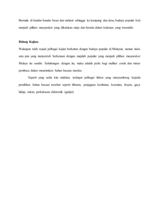 Bermula di bandar-bandar besar dan melarat sehingga ke kampung dan desa, budaya popular kini
menjadi pilihan masyarakat yang dikatakan maju dan berada dalam kelasnya yang tersendiri.
Bidang Kajian:
Walaupun telah wujud pelbagai kajian berkaitan dengan budaya popular di Malaysia, namun tiada
satu pun yang menyentuh berkenaan dengan majalah popular yang menjadi pilihan masyarakat
Melayu itu sendiri. Sehubungan dengan itu, maka adalah perlu bagi melihat corak dan minat
pembaca dalam menentukan bahan bacaan mereka.
Seperti yang sedia kita maklum, terdapat pelbagai faktor yang menyumbang kepada
pemilihan bahan bacaan tersebut seperti hiburan, penjagaan kesihatan, kesenian, fesyen, gaya
hidup, sukan, perkakasan elektronik (gadjet)
 