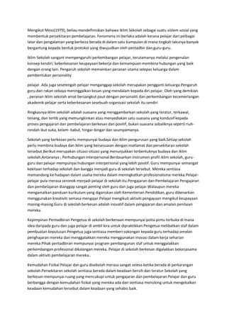 Mengikut Moss(1979), beliau mendefinisikan bahawa Iklim Sekolah sebagai suatu sistem sosial yang
membentuk persekitaran pembelajaran. Fenomena ini berlaku adalah kerana pelajar dari pelbagai
latar dan pengalaman yang berbeza berada di dalam satu kumpulan di mana tingkah lakunya banyak
bergantung kepada bentuk protokol yang diwujudkan oleh pentadbir dan guru-guru.
Iklim Sekolah sangant mempengaruhi perkembangan pelajar, terutamanya melalui pengenalan
konsep kendiri, keberkesanan keupayaan bekerja dan kemampuan membina hubungan yang baik
dengan orang lain. Pengaruh sekolah memainkan peranan utama selepas keluarga dalam
pembentukan personality
pelajar. Ada juga sesetengah pelajar menganggap sekolah merupakan pengganti keluarga.Pengaruh
guru dan rakan sebaya meninggalkan kesan yang mendalam kepada diri pelajar. Oleh yang demikian
, peranan iklim sekolah amat bersangkut paut dengan personaliti dan perkembangan kecemerlangan
akademik pelajar serta keberkesanan sesebuah organisasi sekolah itu sendiri
Ringkasnya iklim sekolah adalah suasana yang menggambarkan sekolah yang teratur, terkawal,
tenang, dan tertib yang memungkinkan atau menyediakan satu suasana yang kondusif kepada
proses pengajaran dan pembelajaran berkesan dan positif, bukan suasana sebaliknya seperti riuh-
rendah ikut suka, kelam- kabut, hingar-bingar dan seumpamanya.
Sekolah yang berkesan perlu mempunyai budaya dan iklim pengurusan yang baik.Setiap sekolah
perlu membina budaya dan iklim yang bersesuaian dengan matlamat dan persekitaran sekolah
tersebut.Berikut merupakan situasi-situasi yang menunjukkan terbentuknya budaya dan iklim
sekolah.Antaranya ; Perhubungan Interpersonal Berdasarkan instrumen profil iklim sekolah, guru-
guru dan pelajar mempunyai hubungan interpersonal yang lebih positif. Guru mempunyai semangat
kekitaan terhadap sekolah dan bangga menjadi guru di sekolah tersebut. Mereka sentiasa
memandang ke hadapan dalam usaha mereka dalam meningkatkan profesionalisme mereka.Pelajar-
pelajar pula merasa seronok menjadi pelajar di sekolah itu.Pengajaran dan Pembelajaran Pengajaran
dan pembelajaran dianggap sangat penting oleh guru dan juga pelajar.Walaupun mereka
mengamalkan panduan kurikulum yang digariskan oleh Kementerian Pendidikan, guru dibenarkan
menggunakan kreativiti semasa mengajar.Pelajar mengikuti aktiviti pengayaan mengikut keupayaan
masing-masing.Guru di sekolah berkesan adalah inovatif dalam pengajaran dan amalan penilaian
mereka.
Kepimpinan Pentadbiran Pengetua di sekolah berkenaan mempunyai polisi pintu terbuka di mana
idea daripada guru dan juga pelajar di ambil kira untuk dipraktikkan.Pengetua melibatkan staf dalam
pembuatan keputusan.Pengetua juga sentiasa memberi sokongan kepada guru terhadap amalan
penghajaran mereka dan menggalakkan mereka menggunakan inovasi dalam kerja seharian
mereka.Pihak pentadbiran mempunyai program pembangunan staf untuk menggalakkan
perkembangan profesional dikalangan mereka. Pelajar di sekolah berkesan digalakkan bekerjasama
dalam aktiviti pembelajaran mereka..
Kemudahan Fizikal Pelajar dan guru disekolah merasa sangat selesa ketika berada di perkarangan
sekolah.Persekitaran sekolah sentiasa berada dalam keadaan bersih dan teratur.Sekolah yang
berkesan mempunyai ruang yang mencukupi untuk pengajaran dan pembelajaran.Pelajar dan guru
berbangga dengan kemudahan fizikal yang mereka ada dan sentiasa menolong untuk mengekalkan
keadaan kemudahan tersebut dalam keadaan yang sehabis baik.
 