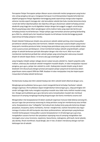 Pencapaian Pelajar Pencapaian pelajar dikesan secara sistematik melalui pengesanan yang teratur
iaitu setiap pengetua dan guru mengawasi kemajuan murid berpandukan kepada kehendak dan
objektif pengajaran.Pelajar digalakkan bertanggung jawab sepenuhnya menguruskan kegiatan
seharian mereka seperti menjaga alat- alat kemudahan sekolah dan buku mereka.Sementara kerja
rumah dan latihan diperbanyakkan dan diperiksa oleh guru.Keutamaan adalah terhadap prestasi
akademik yang tinggi dan murid digalakkan belajar dengan bersungguh-sungguh untuk berjaya.
Murid yang berjaya akan diberi penghargaan setrta maklum balas yang cepat dan berterusan
terhadap prestasi murid berkenaan. Pelajar-pelajar juga memainkan peranan penting berbanding
guru.Oleh itu, sekolah perlu beri keyakinan kepada murid bahawa mereka bertanggung jawab
sepenuhnya terhadap pelajaran mereka.
Disiplin Sekolah Pelaksanaan disiplin atau peraturan sekolah adalah penting untuk mewujudkan
persekitaran sekolah yang selesa dan harmonis. Sekolah mempunyai suasana disiplin yang teratur
tanpa perlu membina peraturan ketat, tenang tanpa penindasan yang secara amnya adalah selesa
untuk suasana proses pembelajaran. Untuk membentuk budaya sekolah yang berdisiplin, pelajar-
pelajar di sekolah berkenaan perlulah diterapkan dengan nilai-nilai murni. Nilai murni akan
membentuk membentuk peribadi dan sahsiah pelajar yang cemerlang dan seterusnya masalah
disiplin di sekolah dapat diatasi. Ini kerana ada juga sesetengah pihak
yang mengukur disiplin pelajar sebagai ukuran output sesuatu sekolah itu. Seperti yang kita sedia
maklum, selalunya jika sesebuah sekolah mengalami masalah disiplin, ini akan menjejaskan reputasi
pengetua, guru-guru, pelajar dan sekolah itu sndiri. Kadang kala masalah disiplin yang di alami
disekolah inmi disusuli pula dengan prestasi pencapaian pelajar yang teruk terutamanya dalam
peperiksaan utama seperti SPM dan PMR. Keadaan ini akan menjejaskan imej dan kepercayaan
masyarakat terhadap sekolah berkenaan
Pembentukan budaya dan iklim sekolah Budaya dan iklim sekolah boleh dibentuk dengan cara;
Menghargai permuafakatan Semua guru mesti mengambil berat terhadap 'kesihatan' sekolah
sebagai organisasi. Permuafakatan dapat menghindarkan keterasingan guru, sikap pentingkan diri
sendiri sehingga tidak mahu mengakui wujudnya masalah atau tidak mahu melihat masalah orang
lain. Dengan permuafakatan guru-guru bersama-sama menyelesaikan masalah dan membuat
keputusan di samping menghargai kesaling-bergantungan dan bantu-membantu sesama staf.
Mengamalkan nilai kesejawatanan Di dalam sesebuah organisasi manusia tidak bekerja seorang diri,
apa pun tugas dan peranannya seseorang itu tetap perlukan orang lain membantunya atau terlibat
sama. Kesejawatanan atau "collegiality" bermaksud satu budaya kerja yang ada kaitannya dengan
perpaduan, kerjasama, bantu-membantu, hormat- menghormati, nasihat-menasihati atau tegur-
menegur di antara ahli-ahli kumpulan atas dasar profesionalisme. Jadi pemimpin yang berkesan
mestilah berkeupayaan mewujudkan suasana kesejawatanan ini di kalanngan guru-gurunya,
mengekalkan suasana harmoni dan perpaduan sepanjang masa di samping mengelakkan dan
mencegah unsur-unsur kronisme, nepotisme, favouritisme, rodongisme, pilih-kasih, berat sebelah,
adu-domba, fitnah-memfitnah, hasad dengki, dan iri hati; di dalam interaksinya dengan staf dan
kakitangan lain di sekolah
 