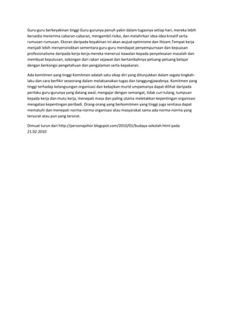 Guru-guru berkeyakinan tinggi Guru-gurunya penuh yakin dalam tugasnya setiap hari, mereka lebih
bersedia menerima cabaran-cabaran, mengambil risiko, dan melahirkan idea-idea kreatif serta
rumusan-rumusan. Ekoran daripada keyakinan ini akan wujud optimisme dan iltizam.Tempat kerja
menjadi lebih menyeronokkan sementara guru-guru mendapat penyempurnaan dan kepuasan
profesionalisme daripada kerja-kerja mereka menerusi kawalan kepada penyelesaian masalah dan
membuat keputusan, sokongan dari rakan sejawat dan bertambahnya peluang-peluang belajar
dengan berkongsi pengetahuan dan pengalaman serta kepakaran.
Ada komitmen yang tinggi Komitmen adalah satu sikap diri yang ditunjukkan dalam segala tingkah-
laku dan cara berfikir seseorang dalam melaksanakan tugas dan tanggungjawabnya. Komitmen yang
tinggi terhadap kelangsungan organisasi dan kebajikan murid umpamanya dapat dilihat daripada
perilaku guru-gurunya yang datang awal, mengajar dengan semangat, tidak curi tulang, tumpuan
kepada kerja dan mutu kerja, menepati masa dan paling utama meletakkan kepentingan organisasi
mengatasi kepentingan peribadi. Orang-orang yang berkomitmen yang tinggi juga sentiasa dapat
mematuhi dan menepati norma-norma organisasi atau masyarakat sama ada norma-norma yang
tersurat atau pun yang tersirat.
Dimuat turun dari http://personajohor.blogspot.com/2010/01/budaya-sekolah.html pada
21.02.2010
 