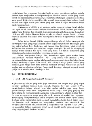Azizi Yahaya, Nur faizah Abdul Majid /Journal Educational Psychology and Counseling (2011) 87
pembelajaran dan pengajaran. Interaksi berlaku antara guru dengan pelajar apabila
mereka dapat menjalankan aktiviti pembelajaran di dalam suasana tempat yang sesuai
seperti mempunyai cahaya mencukupi, kemudahan perhubungan yang artistik dan bilik
yang sesuai. Kajian ini menunjukkan jika sekolah dapat mewujudkan budaya formal
sekolah dari aspek fizikal pada tahap yang baik maka ia dapat membantu proses
pembelajaran pelajar.
Anderson et al. (1988), telah membuat kajian mengenai budaya formal sekolah
dari aspek sosial. Beliau dan rakan-rakan merekod semua bentuk tindakan guru dengan
pelajar yang dominasi dan interaktif dalam mencari satu set kelakuan guru dan pelajar
di dalam bilik darjah. Dapatan kajian mereka mendapati bahawa bentuk tindakan
interaktif di dalam bilik darjah dapat meningkatkan motivasi dan pencapaian akademik
pelajar.
Dalam kajian Bantock (1968), mengenai budaya sekolah, beliau mendapati ada
sesetengah pelajar yang pergi ke sekolah tidak dapat menyesuaikan diri dengan guru
dan pelajar-pelajar lain. Tambahan lagi mereka tidak berpeluang untuk membina
kefahaman dan membuat perkaitan ilmu dengan kehidupan. Sekolah itu mempunyai
budaya formal sekolah dari aspek sosial yang tidak baik kerana usahausaha yang
dilakukan adalah untuk menghadapi peperiksaan semata-mata.
Dalam mewujudkan budaya ilmu, kemudahan seperti pusat sumber harus
dititikberatkan. Menurut Wehmeyer (1984) yang dipetik oleh Halimah (1993),
menyatakan bahawa pusat sumber sekolah adalah sebuah persekitaran dan bukan hanya
sebagai sambungan kepada bilik darjah. Maka dengan adanya pusat sumber yang
kondusif, para pelajar akan dapat mencari maklumat, merujuk bahan-bahan di pusat
sumber serta membuat penyelidikan. Secara tidak langsung, ini dapat memupuk minat
pelajar untuk membaca dan cinta kepada ilmu.
9.0 TEORI BERKAITAN
1. Model OHI (Organization Health Inventory)
Kajian tentang sekolah yang sihat juga merupakan satu rangka kerja yang dapat
memberi gambaran tentang iklim sekolah. Menurut Hoy dan Miskel (1996),
mendefinisikan bahawa sekolah yang sihat adalah sekolah yang hidup dalam
persekitarannya tetapi boleh mengadaptasi dalam jangka masa yang panjang dan
berkembang. Ini bermakna sekolah yang sihat berjaya mengurus tekanan dari luar dan
berkesan menggunakan tenaga yang ada untuk memahami objektif dan organisasi.
Sekolah yang sihat perlu berjaya dalam menyelesaikan masalah luaran seperti konflik
ibu bapa untuk mendapatkan sumber, dapat mengekalkan kestabilan di dalam sistem
dan berusaha untuk menetap dan mengekalkan matlamat serta membentuk dan
mengekalkan keunikan nilai. Parson (1967) yang dipetik oleh Hoy dan Miskel (2001),
mencadangkan bahawa organisasi formal seperti sekolah perlu memperjelaskan tiga
tahap tanggungjawab dan kawalan iaitu:
 