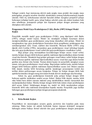 Azizi Yahaya, Nur faizah Abdul Majid /Journal Educational Psychology and Counseling (2011) 91
Sebagai contoh, bagi merancang aktiviti pada jangka masa pendek dan jangka masa
pertengahan, program tersebut mestilah menekankan tentang keberkesanannya kepada
sekolah. Oleh itu, keberkesanan sekolah haruslah dilihat mengikut perspektif pelajar
berkenaan terhadap kualiti guru, tahap budaya sekolah sama ada dalam keadaan baik
atau sebaliknya, pencapaian pelajar dan kepuasan pelajar dengan peraturan yang
ditetapkan oleh sekolah.
Penggunaan Model Gaya Pembelajaran (VAK), Barbe (1987) Sebagai Model
Kajian
Penyelidik memilih model gaya pembelajaran (VAK), yang dipelopori oleh Barbe
(1987), sebagai model kajian. Model ini mendapati terdapat kesamaan dalam
mempersembahkan gaya pembelajaran yang kerap diamalkan oleh pelajar. Model ini
menghuraikan tiga gaya pembelajaran berasaskan deria penglihatan, pendengaran dan
sentuhan/gerakan iaitu visual, auditori dan kinestetik. Menurut Barbe (1987) yang
dipetik oleh Cynthia (1996), menyatakan gaya pembelajaran visual terbahagi kepada
dua iaitu gaya pembelajaran visual-verbal dan gaya pembelajaran visualbukan verbal.
Bagi pelajar yang menunjukkan kecenderungan belajar secara visual verbal,
mereka belajar dengan lebih berkesan apabila maklumat dipersembahkan dalam bentuk
visual dan bertulis. Manakala bagi pelajar golongan visual bukan verbal belajar dengan
lebih berkesan apabila maklumat dipersembahkan secara visual dan juga dalam bentuk
gambar atau format reka bentuk. Namun dalam kajian ini penyelidik mengkaji secara
umum, iaitu gaya pembelajaran visual sahaja. Bagi pelajar auditori pula, mereka belajar
dengan lebih berkesan apabila maklumat dipersembahkan secara oral. Dalam suasana
bilik darjah, mereka lebih beruntung apabila mendengar penyampaian kuliah dan
terlibat dalam perbincangan secara kumpulan. Pelajar ini belajar dengan lebih baik
apabila berinteraksi dengan orang lain dalam bentuk aktiviti mendengar atau bercakap.
Selain itu, gaya pembelajaran kinestetik pula, pelajar belajar dengan lebih
berkesan apabila melakukan sendiri secara fizikal. Dalam bilik darjah, mereka lebih
suka bahan baru dalam suasana makmal yang membolehkan mereka menyentuh dan
memanipulasikan bahan. Mereka belajar dengan lebih baik dalam situasi pembelajaran
aktif secara fizikal. Sehubungan dengan itu, model ini lebih memberatkan pelajar
kinestetik lebih suka maklumat disampaikan kepada mereka. Penyelidik juga melihat
hubungan gaya pembelajaran pelajar dengan pencapaian akademik.
10.0 METOD
1. Reka Bentuk Kajian
Penyelidikan ini menerangkan sesuatu gejala, peristiwa dan kejadian pada masa
sekarang. Maka kajian ini adalah berbentuk kajian tinjauan deskriptif mengenai
hubungan antara budaya formal sekolah dan gaya pembelajaran dengan pencapaian
 