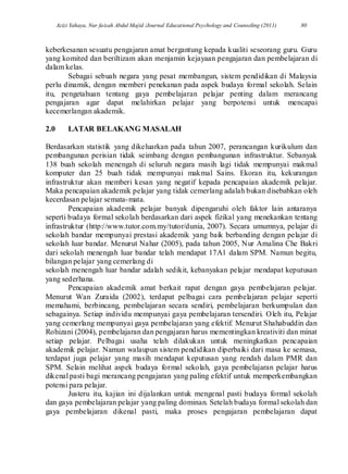 Azizi Yahaya, Nur faizah Abdul Majid /Journal Educational Psychology and Counseling (2011) 80
keberkesanan sesuatu pengajaran amat bergantung kepada kualiti seseorang guru. Guru
yang komited dan beriltizam akan menjamin kejayaan pengajaran dan pembelajaran di
dalam kelas.
Sebagai sebuah negara yang pesat membangun, sistem pendidikan di Malaysia
perlu dinamik, dengan memberi penekanan pada aspek budaya formal sekolah. Selain
itu, pengetahuan tentang gaya pembelajaran pelajar penting dalam merancang
pengajaran agar dapat melahirkan pelajar yang berpotensi untuk mencapai
kecemerlangan akademik.
2.0 LATAR BELAKANG MASALAH
Berdasarkan statistik yang dikeluarkan pada tahun 2007, perancangan kurikulum dan
pembangunan perisian tidak seimbang dengan pembangunan infrastruktur. Sebanyak
138 buah sekolah menengah di seluruh negara masih lagi tidak mempunyai makmal
komputer dan 25 buah tidak mempunyai makmal Sains. Ekoran itu, kekurangan
infrastruktur akan memberi kesan yang negatif kepada pencapaian akademik pelajar.
Maka pencapaian akademik pelajar yang tidak cemerlang adalah bukan disebabkan oleh
kecerdasan pelajar semata-mata.
Pencapaian akademik pelajar banyak dipengaruhi oleh faktor lain antaranya
seperti budaya formal sekolah berdasarkan dari aspek fizikal yang menekankan tentang
infrastruktur (http://www.tutor.com.my/tutor/dunia, 2007). Secara umumnya, pelajar di
sekolah bandar mempunyai prestasi akademik yang baik berbanding dengan pelajar di
sekolah luar bandar. Menurut Nahar (2005), pada tahun 2005, Nur Amalina Che Bakri
dari sekolah menengah luar bandar telah mendapat 17A1 dalam SPM. Namun begitu,
bilangan pelajar yang cemerlang di
sekolah menengah luar bandar adalah sedikit, kebanyakan pelajar mendapat keputusan
yang sederhana.
Pencapaian akademik amat berkait rapat dengan gaya pembelajaran pelajar.
Menurut Wan Zuraida (2002), terdapat pelbagai cara pembelajaran pelajar seperti
memahami, berbincang, pembelajaran secara sendiri, pembelajaran berkumpulan dan
sebagainya. Setiap individu mempunyai gaya pembelajaran tersendiri. Oleh itu, Pelajar
yang cemerlang mempunyai gaya pembelajaran yang efektif. Menurut Shahabuddin dan
Rohizani (2004), pembelajaran dan pengajaran harus mementingkan kreativiti dan minat
setiap pelajar. Pelbagai usaha telah dilakukan untuk meningkatkan pencapaian
akademik pelajar. Namun walaupun sistem pendidikan diperbaiki dari masa ke semasa,
terdapat juga pelajar yang masih mendapat keputusan yang rendah dalam PMR dan
SPM. Selain melihat aspek budaya formal sekolah, gaya pembelajaran pelajar harus
dikenal pasti bagi merancang pengajaran yang paling efektif untuk memperkembangkan
potensi para pelajar.
Justeru itu, kajian ini dijalankan untuk mengenal pasti budaya formal sekolah
dan gaya pembelajaran pelajar yang paling dominan. Setelah budaya formal sekolah dan
gaya pembelajaran dikenal pasti, maka proses pengajaran pembelajaran dapat
 