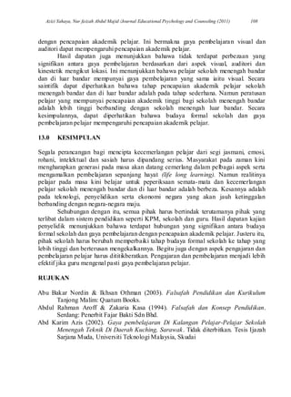 Azizi Yahaya, Nur faizah Abdul Majid /Journal Educational Psychology and Counseling (2011) 108
dengan pencapaian akademik pelajar. Ini bermakna gaya pembelajaran visual dan
auditori dapat mempengaruhi pencapaian akademik pelajar.
Hasil dapatan juga menunjukkan bahawa tidak terdapat perbezaan yang
signifikan antara gaya pembelajaran berdasarkan dari aspek visual, auditori dan
kinestetik mengikut lokasi. Ini menunjukkan bahawa pelajar sekolah menengah bandar
dan di luar bandar mempunyai gaya pembelajaran yang sama iaitu visual. Secara
saintifik dapat diperhatikan bahawa tahap pencapaian akademik pelajar sekolah
menengah bandar dan di luar bandar adalah pada tahap sederhana. Namun peratusan
pelajar yang mempunyai pencapaian akademik tinggi bagi sekolah menengah bandar
adalah lebih tinggi berbanding dengan sekolah menengah luar bandar. Secara
kesimpulannya, dapat diperhatikan bahawa budaya formal sekolah dan gaya
pembelajaran pelajar mempengaruhi pencapaian akademik pelajar.
13.0 KESIMPULAN
Segala perancangan bagi mencipta kecemerlangan pelajar dari segi jasmani, emosi,
rohani, intelektual dan sasiah harus dipandang serius. Masyarakat pada zaman kini
mengharapkan generasi pada masa akan datang cemerlang dalam pelbagai aspek serta
mengamalkan pembelajaran sepanjang hayat (life long learning). Namun realitinya
pelajar pada masa kini belajar untuk peperiksaan semata-mata dan kecemerlangan
pelajar sekolah menengah bandar dan di luar bandar adalah berbeza. Kesannya adalah
pada teknologi, penyelidikan serta ekonomi negara yang akan jauh ketinggalan
berbanding dengan negara-negara maju.
Sehubungan dengan itu, semua pihak harus bertindak terutamanya pihak yang
terlibat dalam sistem pendidikan seperti KPM, sekolah dan guru. Hasil dapatan kajian
penyelidik menunjukkan bahawa terdapat hubungan yang signifikan antara budaya
formal sekolah dan gaya pembelajaran dengan pencapaian akademik pelajar. Justeru itu,
pihak sekolah harus berubah memperbaiki tahap budaya formal sekolah ke tahap yang
lebih tinggi dan berterusan mengekalkannya. Begitu juga dengan aspek pengajaran dan
pembelajaran pelajar harus dititikberatkan. Pengajaran dan pembelajaran menjadi lebih
efektif jika guru mengenal pasti gaya pembelajaran pelajar.
RUJUKAN
Abu Bakar Nordin & Ikhsan Othman (2003). Falsafah Pendidikan dan Kurikulum
Tanjong Malim: Quatum Books.
Abdul Rahman Aroff & Zakaria Kasa (1994). Falsafah dan Konsep Pendidikan.
Serdang: Penerbit Fajar Bakti Sdn Bhd.
Abd Karim Azis (2002). Gaya pembelajaran Di Kalangan Pelajar-Pelajar Sekolah
Menengah Teknik Di Daerah Kuching, Sarawak. Tidak diterbitkan. Tesis Ijazah
Sarjana Muda, Universiti Teknologi Malaysia, Skudai
 