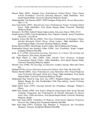 Azizi Yahaya, Nur faizah Abdul Majid /Journal Educational Psychology and Counseling (2011) 110
Haryati Musa (2001). Tinjauan Gaya Pembelajaran Pelajar-Pelajar Tahun Empat
Fakulti Pendidikan, Universiti Teknologi Malaysia. Tidak diterbitkan. Tesis
Ijazah Sarjana Muda, Universiti Teknologi Malaysia, Skudai
Hishammuddin Tun Hussien (2007). PIPP Persiapan Paling Getir. Dewan Masyarakat.
Mac; 11-16.
Irma Syah Salim (2007). Masalah dan Gaya Pembelajaran Pelajar Terhadap Subjek
Kimia. Tidak diterbitkan. Tesis Ijazah Sarjana Muda, Universiti Teknologi
Malaysia, Skudai
Howard, E. R (1984). School Climate Improvement. Education Digest, 39(8), 10-13.
Joseph Gomez (1999). Gaya Pembelajaran: Satu Tinjauan Literatur. Jurnal Pendidikan
TIGAENF. 2 (3); 40-45.
Kamarul Azizan Bin Md Jay (2004). Pola Gaya Pembelajaran Di Kalangan Pelajar
Sekolah Menengah Teknik Cheras, Kuala Lumpur. Tidak diterbitkan. Tesis
Ijazah Sarjana Muda, Universiti Teknologi Malaysia, Skudai.
Kamus Dewan (2002). Edisi Ketiga. Kuala Lumpur: Dewan Bahasa dan Pustaka.
Kamaruddin Hussin dan Kamarul Azhar (1994). Asas Pendidikan. Kuala Lumpur:
Longman Malaysia Sdn Bhd.
Kolb, D. A. (1984). Experiential Learning: Experinces As a Source Of Learning and
Development. New Jersey: Prentice Hall.
Md Rizal Sharif @ Abas (2005). Iklim Sekolah Serta Kesannya Terhadap
Permasalahan Displin Pelajar. Tidak diterbitkan. Tesis Ijazah Sarjana Muda,
Universiti Teknologi Malaysia, Skudai
Morrish, Ivor (1988). The Sociology of Education. London: George Allen and Unwin
Ltd.
Marland (1974). Carreer Education Proposal for Reform. New York: Mc Graw Hill.
Mazlan Rashid (2002). Gaya Pembelajaran yang Diamalkan Oleh PelajarTingkatan
Lima Di Sekolah Menengah Teknik Kota Tinggi. Tidak diterbitkan. Tesis Ijazah
Sarjana Muda, Universiti Teknologi Malaysia, Skudai
Mohammad Haji Yusuf & Ang, Siew Lay (1987). Pengaruh Budaya Organisasi dan
Budaya Bangsa Ke Atas Pembentukan Nilai Para pekerja. Jurnal Psikologi
Malaysia. 3; 13-31.
Mohd Salleh Lebar (1997). Sosiologi Sekolah dan Pendidikan. Selangor: Thinker‟s
library.
Mohd Noh Ahmad (1994). Satu Kajian Mengenai Kepentingan Iklim Sosial Sekolah
Terhadap Pengajaran dan Pembelajaran Di Sekolah Menengah Di Daerah
Kulai, Johor. Tidak diterbitkan. Tesis Ijazah Sarjana Muda, Universiti Teknologi
Malaysia, Skudai
Mok Soon Sang (2002). Pendidikan Di Malaysia Untuk Kursus Diploma Perguruan
Semester Dua. Subang Jaya: Kumpulan Budiman Sdn Bhd.
Mok Soon Sang (1991). Pedagogi Tiga Bahagian A: Pengajaran dan Persediaan
Mengajar. Selangor: Kumpulan Budiman Sdn Bhd.
 