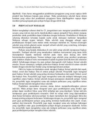 Azizi Yahaya, Nur faizah Abdul Majid /Journal Educational Psychology and Counseling (2011) 81
diperbaiki. Guru harus menggunakan pendekatan pengajaran yang sesuai supaya lebih
proaktif dan berkesan kepada para pelajar. Maka persekitaran sekolah harus dalam
keadaan yang selesa dan pendekatan pengajaran harus dipelbagaikan supaya dapat
memberi peluang kepada para pelajar belajar dengan lebih baik.
3.0 PERNYATAAN MASALAH
Dalam menghadapi cabaran abad ke-21, pengetahuan asas mengenai pendidikan adalah
sesuatu yang relevan dan perlu diperkukuhkan supaya perspektif baru dalam menjana
perubahan untuk pendidikan dapat dilakukan dengan berkesan. Pendidikan di Malaysia
sekarang dikatakan tertumpu kepada usaha untuk mencapai matlamat menjadikan
Malaysia sebagai negara industri. Maka sekolah yang dianggap sebagai agen
pembudayaan menjadi suatu medan untuk mencapai matlamat ini. Namun sesetengah
sekolah yang terlalu ghairah untuk menjadi sebuah sekolah yang cemerlang, terlampau
berorientasikan kepada akademik.
Perkara yang hendak ditekankan di sini ialah setiap sekolah mempunyai budaya
tersendiri. Terdapat sekolah yang menekankan tindakan instrumental yang mana lebih
menumpukan kepada matlamat sekolah pada masa akan datang dan lebih
berorientasikan peperiksaan. Namun terdapat juga sekolah yang memberi penekanan
pada tindakan ekspresif iaitu menumpukan kepada kegiatan kokurikulum dan nilainilai
afektif. Sehubungan dengan itu, para pelajar dipengaruhi oleh budaya formal sekolah
mereka. Secara umumnya, terdapat perbezaan budaya formal sekolah di antara sekolah
bandar dengan sekolah luar bandar yang mempengaruhi para pelajar.
Oleh itu, kajian ini dijalankan untuk mengkaji budaya formal sekolah dari aspek
fizikal, sosial dan budaya ilmu di antara pelajar sekolah. Penyelidik ingin mengenal
pasti budaya formal sekolah yang paling dominan berdasarkan dari aspek fizikal, sosial
dan budaya ilmu. Penyelidik juga ingin mengetahui sama ada terdapat hubungan yang
signifikan antara budaya formal sekolah dengan pencapaian akademik pelajar. Selain
itu, penyelidik ingin mengetahui sama ada terdapat perbezaan yang signifikan antara
budaya formal sekolah mengikut lokasi sekolah.
Pendidikan memainkan peranan utama dalam memperkembangkan potensi
individu. Maka pelajar harus mengenal pasti gaya pembelajaran yang disukai agar
pelajar dapat memberi fokus yang lebih terhadap apa yang dipelajari. Setiap individu
mempunyai gaya pembelajaran tersendiri. Oleh itu setiap minit yang diperuntukkan
akan hanya bermakna sekiranya pelajar itu dapat memahami dan mengingati fakta dan
konsep penting pelajaran berkenaan. Sehubungan dengan itu, penyelidik ingin mengenal
pasti gaya pembelajaran pelajar yang paling dominan berdasarkan dari aspek visual,
auditori dan kinestetik. Penyelidik juga ingin mengkaji sama ada terdapat hubungan
yang signifikan antar gaya pembelajaran pelajar dengan pencapaian akademik. Selain
itu, penyelidik ingin mengetahui sama ada terdapat perbezaan yang signifikan antara
gaya pembelajaran pelajar mengikut lokasi sekolah.
 