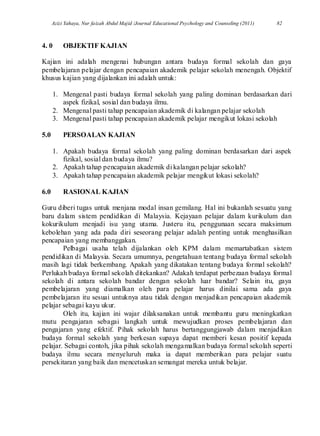 Azizi Yahaya, Nur faizah Abdul Majid /Journal Educational Psychology and Counseling (2011) 82
4. 0 OBJEKTIF KAJIAN
Kajian ini adalah mengenai hubungan antara budaya formal sekolah dan gaya
pembelajaran pelajar dengan pencapaian akademik pelajar sekolah menengah. Objektif
khusus kajian yang dijalankan ini adalah untuk:
1. Mengenal pasti budaya formal sekolah yang paling dominan berdasarkan dari
aspek fizikal, sosial dan budaya ilmu.
2. Mengenal pasti tahap pencapaian akademik di kalangan pelajar sekolah
3. Mengenal pasti tahap pencapaian akademik pelajar mengikut lokasi sekolah
5.0 PERSOALAN KAJIAN
1. Apakah budaya formal sekolah yang paling dominan berdasarkan dari aspek
fizikal, sosial dan budaya ilmu?
2. Apakah tahap pencapaian akademik di kalangan pelajar sekolah?
3. Apakah tahap pencapaian akademik pelajar mengikut lokasi sekolah?
6.0 RASIONAL KAJIAN
Guru diberi tugas untuk menjana modal insan gemilang. Hal ini bukanlah sesuatu yang
baru dalam sistem pendidikan di Malaysia. Kejayaan pelajar dalam kurikulum dan
kokurikulum menjadi isu yang utama. Justeru itu, penggunaan secara maksimum
kebolehan yang ada pada diri seseorang pelajar adalah penting untuk menghasilkan
pencapaian yang membanggakan.
Pelbagai usaha telah dijalankan oleh KPM dalam memartabatkan sistem
pendidikan di Malaysia. Secara umumnya, pengetahuan tentang budaya formal sekolah
masih lagi tidak berkembang. Apakah yang dikatakan tentang budaya formal sekolah?
Perlukah budaya formal sekolah ditekankan? Adakah terdapat perbezaan budaya formal
sekolah di antara sekolah bandar dengan sekolah luar bandar? Selain itu, gaya
pembelajaran yang diamalkan oleh para pelajar harus dinilai sama ada gaya
pembelajaran itu sesuai untuknya atau tidak dengan menjadikan pencapaian akademik
pelajar sebagai kayu ukur.
Oleh itu, kajian ini wajar dilaksanakan untuk membantu guru meningkatkan
mutu pengajaran sebagai langkah untuk mewujudkan proses pembelajaran dan
pengajaran yang efektif. Pihak sekolah harus bertanggungjawab dalam menjadikan
budaya formal sekolah yang berkesan supaya dapat memberi kesan positif kepada
pelajar. Sebagai contoh, jika pihak sekolah mengamalkan budaya formal sekolah seperti
budaya ilmu secara menyeluruh maka ia dapat memberikan para pelajar suatu
persekitaran yang baik dan mencetuskan semangat mereka untuk belajar.
 