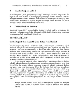 Azizi Yahaya, Nur faizah Abdul Majid /Journal Educational Psychology and Counseling (2011) 84
4. Gaya Pembelajaran Auditori
Menurut Cynthia (1996), pelajar belajar dengan mendengar perkataan yang disebut dan
juga arahan lisan. Mereka boleh mengingati penerangan melalui membaca kuat atau
menggerakkan bibir ketika membaca terutama apabila mempelajari sesuatu yang baru.
Pelajar dapat mengukuhkan ingatan dengan mendengar semula rakaman pita audio,
mengajar pelajar lain dan berbincang dengan guru.
5. Gaya Pembelajaran Kinestetik
Menurut Cynthia (1996), pelajar belajar dengan lebih baik melalui pengalaman dan
mengambil bahagian secara fizikal dalam aktiviti bilik darjah. Mereka dapat mengingati
sesuatu dengan baik melalui aktiviti hands-on.
8.0 SOROTAN KAJIAN
Sorotan Kajian Dalam Negara Mengenai Budaya Formal Sekolah
Satu kajian yang dijalankan oleh Shafini (2005), untuk mengenal pasti tentang sejauh
manakah budaya sekolah mempengaruhi pengajaran guru tingkatan tiga bagi mata
pelajaran Kemahiran Hidup Bersepadu (KHB) dalam aspek disiplin, matlamat sekolah,
peraturan atau undang-undang sekolah dan keputusan akademik pelajar. Seramai 20
orang responden terlibat di dalam kajian ini. Mereka terdiri daripada guru KHB yang
mengajar KHB tingkatan tiga. Secara keseluruhannya, hasil daripada penyelidikan
menunjukkan bahawa semua aspek yang dikaji mempunyai pengaruh yang tinggi
terhadap pengajaran guru tingkatan tiga.
Secara amnya, menurut kajian Shafini (2005), menyatakan bahawa budaya
sekolah selamat akan menimbulkan suasana pengajaran dan pembelajaran yang baik.
Lebih-lebih jika pelajar terbabit merupakan pelajar di sekolah berasrama. Budaya
merupakan apa yang terkandung dalam diri individu hasil daripada pengalaman
interaksi sosial dengan masyarakat di sekeliling kita. Menurut Marimuthu (1990) yang
dipetik oleh oleh Shafini (2005), menyatakan bahawa budaya sekolah terdiri daripada
nilai-nilai, kepercayaan, pengetahuan dan tradisi, cara berfikir dan tingkah laku yang
semuanya berbeza daripada institusi sosial yang lain. Menurutnya lagi budaya sekolah
biasanya kekal untuk satu tempoh yang tertentu dan ianya wujud melalui lima faktor
iaitu:
1. Sebagai sebuah institusi formal, sekolah mewujudkan objektif dan peringkat
tingkah laku tertentu di kalangan pelajar mengikut peraturan atau undang-
undang.
 