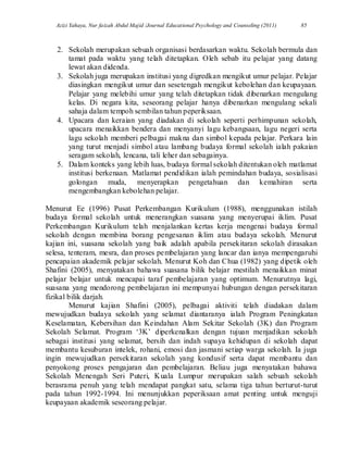 Azizi Yahaya, Nur faizah Abdul Majid /Journal Educational Psychology and Counseling (2011) 85
2. Sekolah merupakan sebuah organisasi berdasarkan waktu. Sekolah bermula dan
tamat pada waktu yang telah ditetapkan. Oleh sebab itu pelajar yang datang
lewat akan didenda.
3. Sekolah juga merupakan institusi yang digredkan mengikut umur pelajar. Pelajar
diasingkan mengikut umur dan sesetengah mengikut kebolehan dan keupayaan.
Pelajar yang melebihi umur yang telah ditetapkan tidak dibenarkan mengulang
kelas. Di negara kita, seseorang pelajar hanya dibenarkan mengulang sekali
sahaja dalam tempoh sembilan tahun peperiksaan.
4. Upacara dan keraian yang diadakan di sekolah seperti perhimpunan sekolah,
upacara menaikkan bendera dan menyanyi lagu kebangsaan, lagu negeri serta
lagu sekolah memberi pelbagai makna dan simbol kepada pelajar. Perkara lain
yang turut menjadi simbol atau lambang budaya formal sekolah ialah pakaian
seragam sekolah, lencana, tali leher dan sebagainya.
5. Dalam konteks yang lebih luas, budaya formal sekolah ditentukan oleh matlamat
institusi berkenaan. Matlamat pendidikan ialah pemindahan budaya, sosialisasi
golongan muda, menyerapkan pengetahuan dan kemahiran serta
mengembangkan kebolehan pelajar.
Menurut Ee (1996) Pusat Perkembangan Kurikulum (1988), menggunakan istilah
budaya formal sekolah untuk menerangkan suasana yang menyerupai iklim. Pusat
Perkembangan Kurikulum telah menjalankan kertas kerja mengenai budaya formal
sekolah dengan membina borang pengesanan iklim atau budaya sekolah. Menurut
kajian ini, suasana sekolah yang baik adalah apabila persekitaran sekolah dirasakan
selesa, tenteram, mesra, dan proses pembelajaran yang lancar dan ianya mempengaruhi
pencapaian akademik pelajar sekolah. Menurut Koh dan Chua (1982) yang dipetik oleh
Shafini (2005), menyatakan bahawa suasana bilik belajar mestilah menaikkan minat
pelajar belajar untuk mencapai taraf pembelajaran yang optimum. Menurutnya lagi,
suasana yang mendorong pembelajaran ini mempunyai hubungan dengan persekitaran
fizikal bilik darjah.
Menurut kajian Shafini (2005), pelbagai aktiviti telah diadakan dalam
mewujudkan budaya sekolah yang selamat diantaranya ialah Program Peningkatan
Keselamatan, Kebersihan dan Keindahan Alam Sekitar Sekolah (3K) dan Program
Sekolah Selamat. Program „3K‟ diperkenalkan dengan tujuan menjadikan sekolah
sebagai institusi yang selamat, bersih dan indah supaya kehidupan di sekolah dapat
membantu kesuburan intelek, rohani, emosi dan jasmani setiap warga sekolah. Ia juga
ingin mewujudkan persekitaran sekolah yang kondusif serta dapat membantu dan
penyokong proses pengajaran dan pembelajaran. Beliau juga menyatakan bahawa
Sekolah Menengah Seri Puteri, Kuala Lumpur merupakan salah sebuah sekolah
berasrama penuh yang telah mendapat pangkat satu, selama tiga tahun berturut-turut
pada tahun 1992-1994. Ini menunjukkan peperiksaan amat penting untuk menguji
keupayaan akademik seseorang pelajar.
 