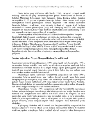 Azizi Yahaya, Nur faizah Abdul Majid /Journal Educational Psychology and Counseling (2011) 86
Suatu kajian yang dijalankan oleh Shafie (1994), mengenai persepsi murid
terhadap faktor-faktor yang mempertingkatkan proses pembelajaran di asrama di
Sekolah Menengah Kebangsaan Dato Penggawa Barat, Pontian, Johor. Dapatan
menunjukkan 95.62 peratus responden bersetuju bahawa faktor asrama telah dapat
meningkatkan kualiti pembelajaran mereka. Sejumlah 78.16 peratus responden
bersetuju bahawa persekitaran yang menarik terdapat di asrama telah berjaya
menimbulkan suasana pembelajaran yang baik disamping 66.02% pula mengakui
keadaan bilik-bilik tidur, bilik belajar dan bilik rehat berada dalam keadaan yang selesa
dan memuaskan serta mempunyai banyak kemudahan.
Ini menunjukkan budaya formal sekolah di Sekolah Menengah Dato Pengawa
Barat adalah dalam keadaan yang baik dan ini membantu meningkatkan pencapaian
akademik pelajar. Kajian mengenai budaya formal sekolah berdasarkan aspek fizikal di
sekolah berasrama selaras dengan matlamat Jabatan Pendidikan Negeri seperti yang
terkandung di dalam “Buku Panduan Pengurusan dan Pentadbiran Asrama Sekolah-
Sekolah Harian Negeri Johor” (1992), di mana objektif program akademik di asrama
ialah memberikan peluang penghuni asrama mendapatkan pendidikan dengan
kemudahan teratur dan memastikan penghuninya mencapai kecemerlangan dalam
pelajaran.
Sorotan Kajian Luar Negara Mengenai Budaya Formal Sekolah
Secara amnya menurut kajian Hargreaves (1975) yang dipetik oleh Kamaruddin (1995),
menyatakan budaya sekolah yang terlalu menekankan pencapaian akademik boleh
menimbulkan beberapa masalah di kalangan remaja seperti perlanggaran peraturan
tatatertib dan masalah emosi (takut dan menarik diri). Selain itu, para pelajar yang
tertekan akan sentiasa menimbulkan masalah.
Dalam kajian Byrne, Harttie dan Farser (1986), yang dipetik oleh Harzly (2005),
menyatakan bahawa persekitaran atau budaya formal sekolah yang baik dapat
mempengaruhi pembelajaran yang efektif dan seterusnya meningkatkan pencapaian
pelajar. Kajian mereka melibatkan 1,675 orang pelajar di New South Wales, Australia.
Dapatan daripada kajian ini menunjukkan bahawa pencapaian pelajar dalam Matematik
dan Bahasa Inggeris dipengaruhi oleh suasana sekolah itu.
Dalam kajian Forrestar (1996) yang dipetik oleh Che Yacob (1993), menyatakan
bahawa terdapat hubungan antara budaya sekolah dengan prestasi pelajar dan akan terus
berputar dan menghasilkan satu kitaran. Sekiranya kitaran itu bergerak ke arah
pembaikan yang positif maka prestasi pelajar meningkat, maka ia harus dikekalkan.
Walau bagaimanapun sekiranya, kitaran ini bergerak ke arah negatif maka prestasi
pelajar menurun, maka langkah-langkah untuk mengenal pasti kelemahan perlu
dilakukan.
Kajian yang dilakukan oleh Hammack dan Dougherty (1990) mengenai ekolah
berkesan (Efecctive School). Hasil kajian mereka menunjukkan bahawa kemudahan
adalah merupakan kelengkapan fizikal sesebuah sekolah yang diperlukan dalam proses
 