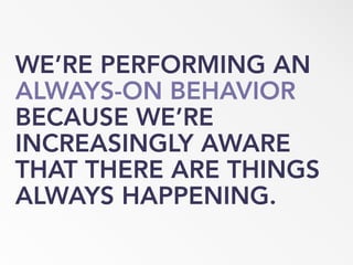 WE’RE PERFORMING AN
ALWAYS-ON BEHAVIOR
BECAUSE WE’RE
INCREASINGLY AWARE
THAT THERE ARE THINGS
ALWAYS HAPPENING.
 