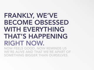 FRANKLY, WE’VE
BECOME OBSESSED
WITH EVERYTHING
THAT’S HAPPENING
RIGHT NOW.
NOW FEELS GOOD. NOW REMINDS US
WE’RE ALIVE AND THAT WE’RE APART OF
SOMETHING BIGGER THAN OURSELVES.
 