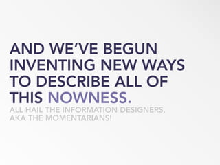 AND WE’VE BEGUN
INVENTING NEW WAYS
TO DESCRIBE ALL OF
THIS NOWNESS.
ALL HAIL THE INFORMATION DESIGNERS,
AKA THE MOMENTARIANS!
 