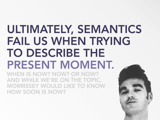 ULTIMATELY, SEMANTICS
FAIL US WHEN TRYING
TO DESCRIBE THE
PRESENT MOMENT.
WHEN IS NOW? NOW? OR NOW?
AND WHILE WE’RE ON THE TOPIC,
MORRISSEY WOULD LIKE TO KNOW
HOW SOON IS NOW?
 