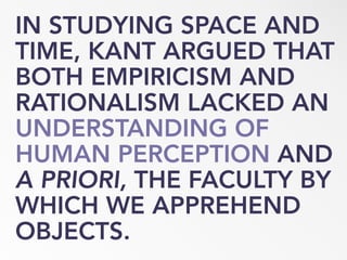 IN STUDYING SPACE AND
TIME, KANT ARGUED THAT
BOTH EMPIRICISM AND
RATIONALISM LACKED AN
UNDERSTANDING OF
HUMAN PERCEPTION AND
A PRIORI, THE FACULTY BY
WHICH WE APPREHEND
OBJECTS.
 