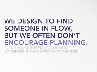 WE DESIGN TO FIND
SOMEONE IN FLOW,
BUT WE OFTEN DON’T
ENCOURAGE PLANNING.
EVEN THOUGH THEY’RE COGNITIVELY
CONSIDERING THEIR OPTIONS AT THE TIME.
 