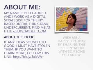 ABOUT ME:
MY NAME IS BUD CADDELL
AND I WORK AS A DIGITAL
STRATEGIST FOR THE NY
BASED DIGITAL THINK-TANK,
UNDERCURRENT. FIND ME AT
HTTP://BUDCADDELL.COM
WISH ME A
HAPPY BIRTHDAY
BY SHARING THIS
PRESENTATION
WITH SOMEONE
YOU KNOW!
ABOUT THIS DECK:
IF ANY IDEAS SOUND TOO
GOOD, I MUST HAVE STOLEN
THEM. IF YOU WANT TO
LEARN MORE, FOLLOW THIS
LINK: http://bit.ly/3aiVWe
 